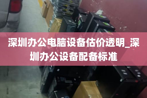 深圳办公电脑设备估价透明_深圳办公设备配备标准