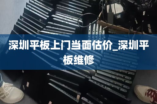深圳平板上门当面估价_深圳平板维修