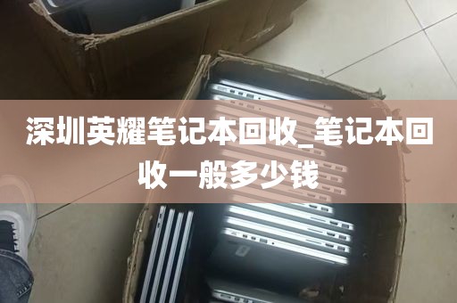 深圳英耀笔记本回收_笔记本回收一般多少钱