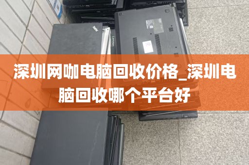 深圳网咖电脑回收价格_深圳电脑回收哪个平台好