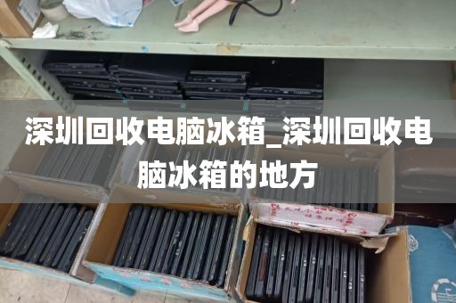 深圳回收电脑冰箱_深圳回收电脑冰箱的地方