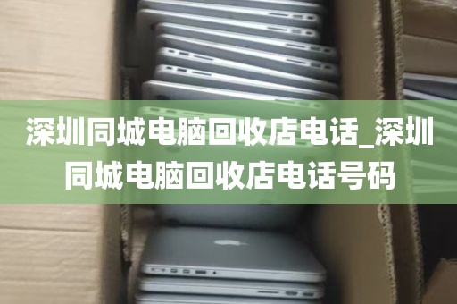 深圳同城电脑回收店电话_深圳同城电脑回收店电话号码