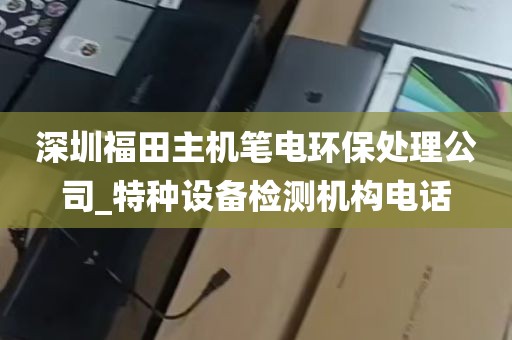 深圳福田主机笔电环保处理公司_特种设备检测机构电话