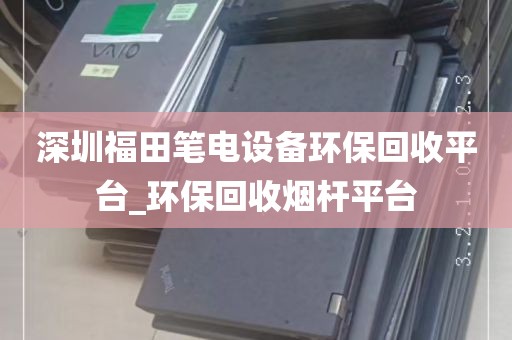 深圳福田笔电设备环保回收平台_环保回收烟杆平台