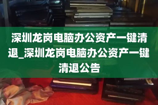深圳龙岗电脑办公资产一键清退_深圳龙岗电脑办公资产一键清退公告