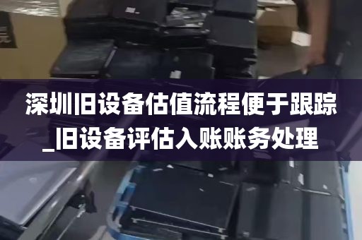 深圳旧设备估值流程便于跟踪_旧设备评估入账账务处理