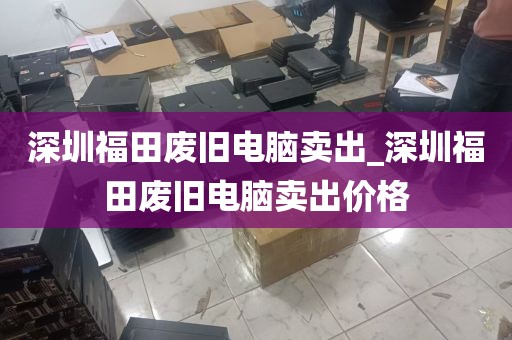 深圳福田废旧电脑卖出_深圳福田废旧电脑卖出价格
