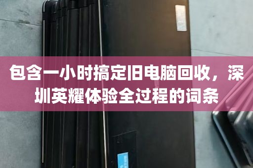 包含一小时搞定旧电脑回收，深圳英耀体验全过程的词条