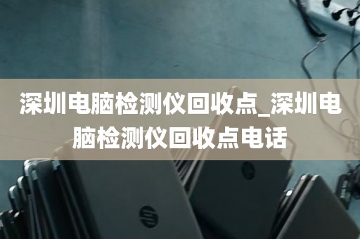 深圳电脑检测仪回收点_深圳电脑检测仪回收点电话