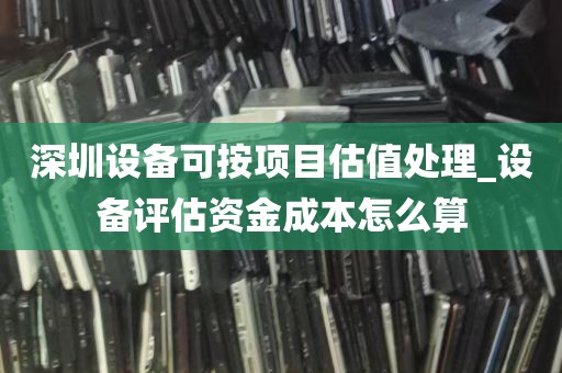 深圳设备可按项目估值处理_设备评估资金成本怎么算