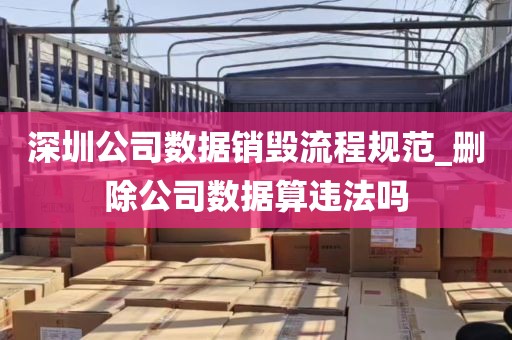 深圳公司数据销毁流程规范_删除公司数据算违法吗