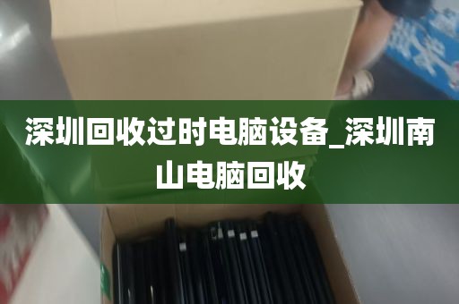 深圳回收过时电脑设备_深圳南山电脑回收