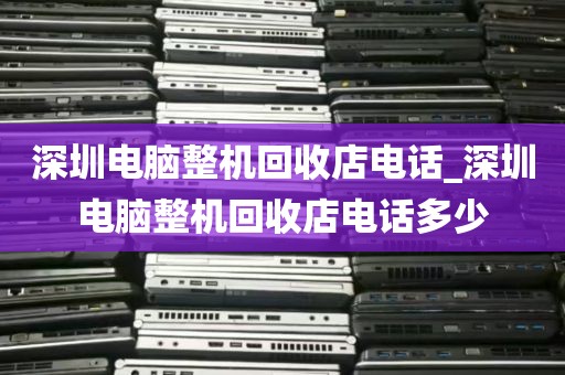深圳电脑整机回收店电话_深圳电脑整机回收店电话多少