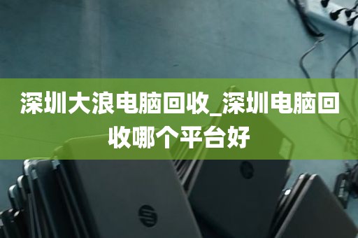 深圳大浪电脑回收_深圳电脑回收哪个平台好