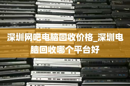 深圳网吧电脑回收价格_深圳电脑回收哪个平台好