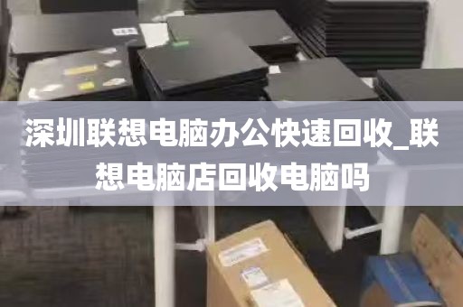 深圳联想电脑办公快速回收_联想电脑店回收电脑吗