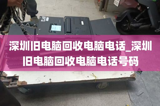 深圳旧电脑回收电脑电话_深圳旧电脑回收电脑电话号码