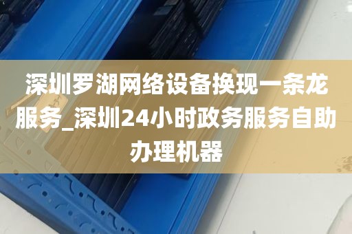 深圳罗湖网络设备换现一条龙服务_深圳24小时政务服务自助办理机器