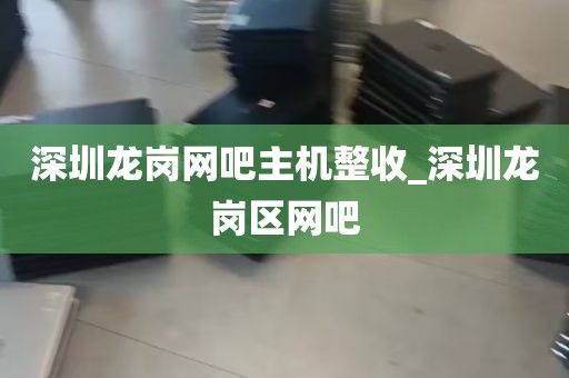 深圳龙岗网吧主机整收_深圳龙岗区网吧