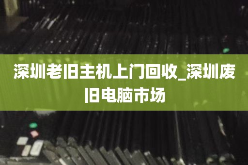 深圳老旧主机上门回收_深圳废旧电脑市场