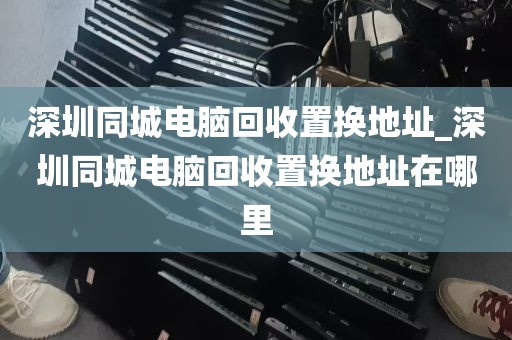 深圳同城电脑回收置换地址_深圳同城电脑回收置换地址在哪里