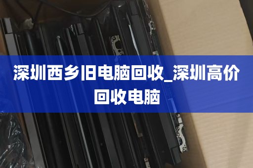 深圳西乡旧电脑回收_深圳高价回收电脑