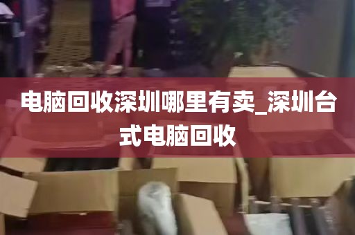 电脑回收深圳哪里有卖_深圳台式电脑回收
