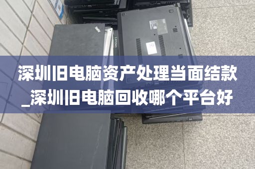 深圳旧电脑资产处理当面结款_深圳旧电脑回收哪个平台好