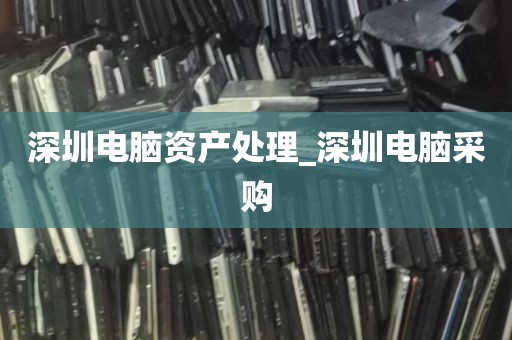 深圳电脑资产处理_深圳电脑采购