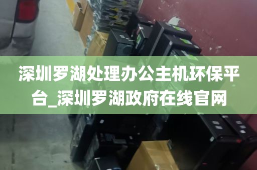 深圳罗湖处理办公主机环保平台_深圳罗湖政府在线官网