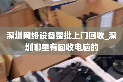 深圳网络设备整批上门回收_深圳哪里有回收电脑的
