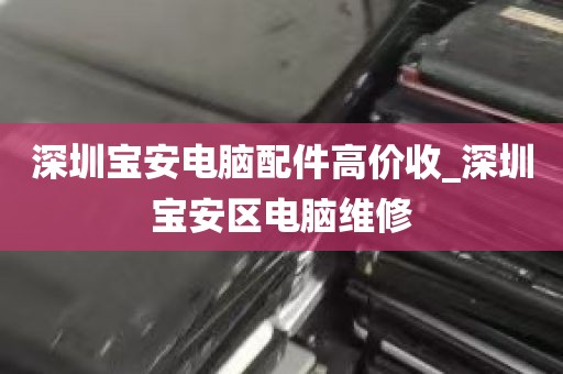 深圳宝安电脑配件高价收_深圳宝安区电脑维修
