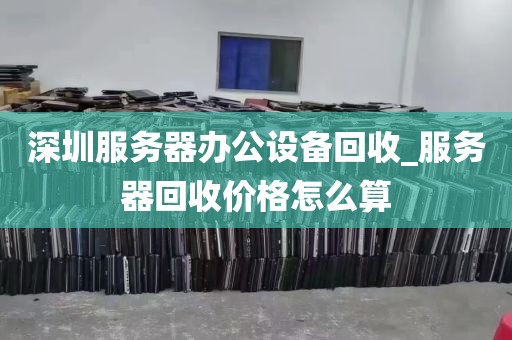 深圳服务器办公设备回收_服务器回收价格怎么算