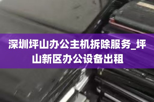深圳坪山办公主机拆除服务_坪山新区办公设备出租