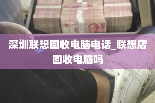 深圳联想回收电脑电话_联想店回收电脑吗