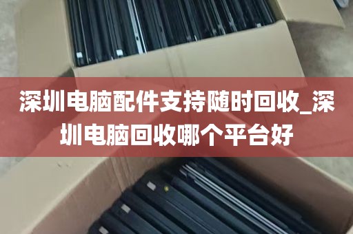 深圳电脑配件支持随时回收_深圳电脑回收哪个平台好