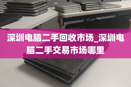 深圳电脑二手回收市场_深圳电脑二手交易市场哪里
