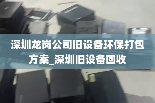 深圳龙岗公司旧设备环保打包方案_深圳旧设备回收
