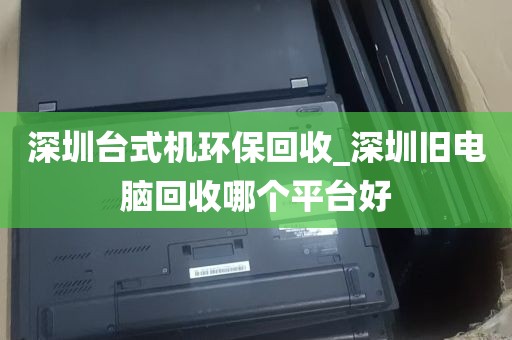 深圳台式机环保回收_深圳旧电脑回收哪个平台好