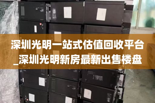 深圳光明一站式估值回收平台_深圳光明新房最新出售楼盘