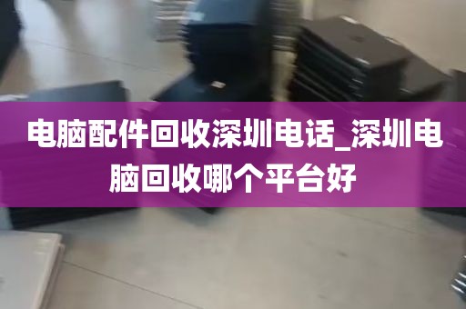 电脑配件回收深圳电话_深圳电脑回收哪个平台好