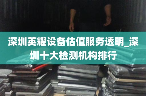 深圳英耀设备估值服务透明_深圳十大检测机构排行