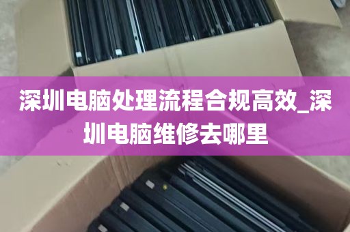 深圳电脑处理流程合规高效_深圳电脑维修去哪里