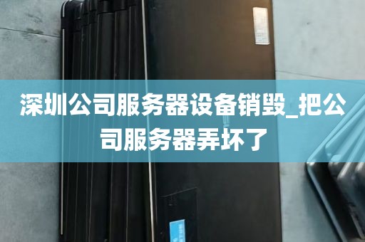 深圳公司服务器设备销毁_把公司服务器弄坏了