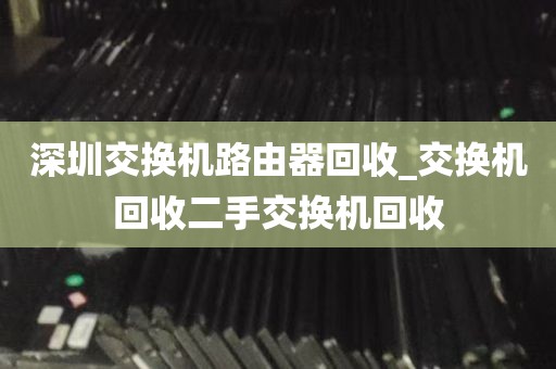 深圳交换机路由器回收_交换机回收二手交换机回收