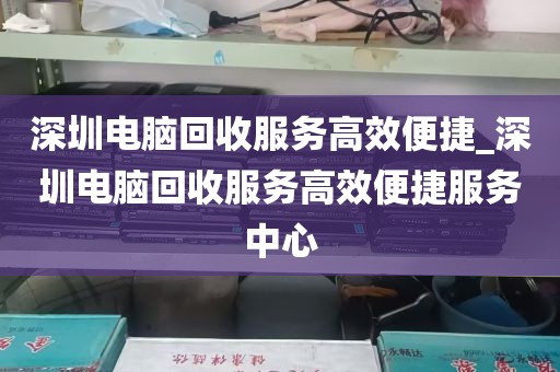深圳电脑回收服务高效便捷_深圳电脑回收服务高效便捷服务中心