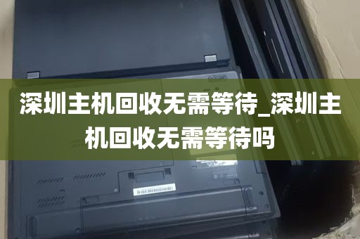 深圳主机回收无需等待_深圳主机回收无需等待吗