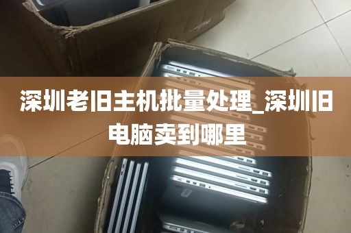 深圳老旧主机批量处理_深圳旧电脑卖到哪里