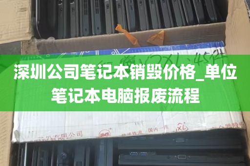 深圳公司笔记本销毁价格_单位笔记本电脑报废流程
