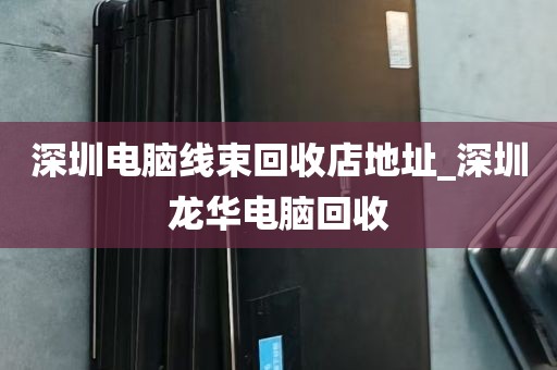 深圳电脑线束回收店地址_深圳龙华电脑回收